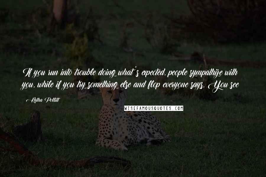 Katha Pollitt Quotes: If you run into trouble doing what's expected, people sympathize with you, while if you try something else and flop everyone says, You see?