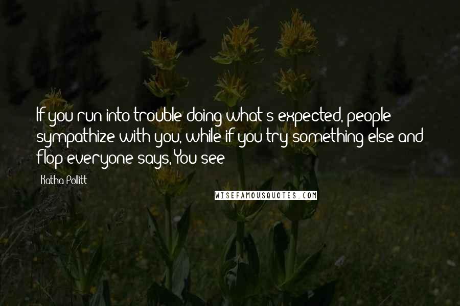 Katha Pollitt Quotes: If you run into trouble doing what's expected, people sympathize with you, while if you try something else and flop everyone says, You see?