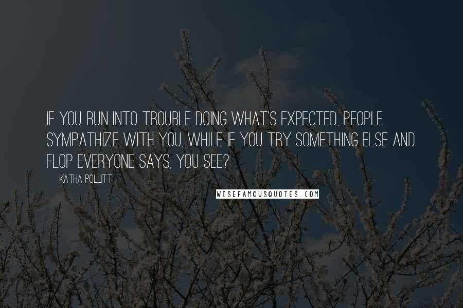 Katha Pollitt Quotes: If you run into trouble doing what's expected, people sympathize with you, while if you try something else and flop everyone says, You see?