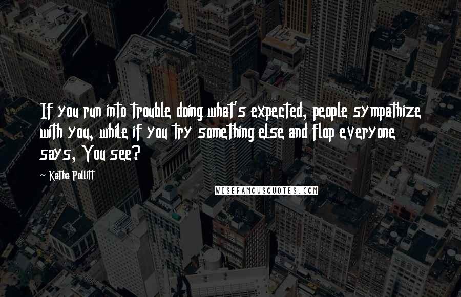 Katha Pollitt Quotes: If you run into trouble doing what's expected, people sympathize with you, while if you try something else and flop everyone says, You see?