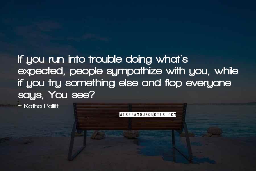 Katha Pollitt Quotes: If you run into trouble doing what's expected, people sympathize with you, while if you try something else and flop everyone says, You see?