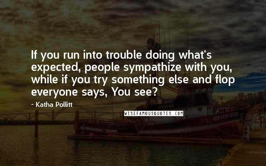 Katha Pollitt Quotes: If you run into trouble doing what's expected, people sympathize with you, while if you try something else and flop everyone says, You see?