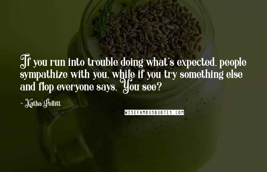 Katha Pollitt Quotes: If you run into trouble doing what's expected, people sympathize with you, while if you try something else and flop everyone says, You see?