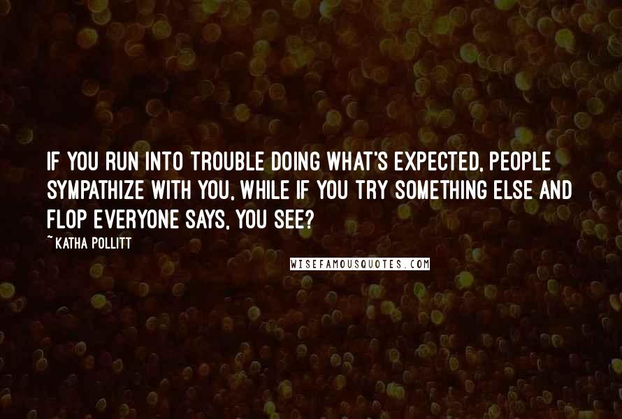 Katha Pollitt Quotes: If you run into trouble doing what's expected, people sympathize with you, while if you try something else and flop everyone says, You see?