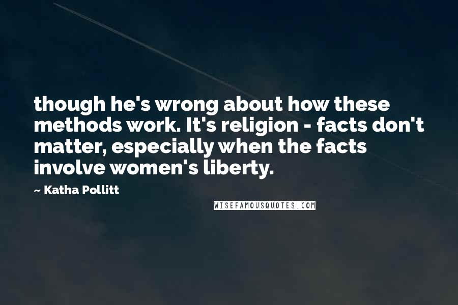Katha Pollitt Quotes: though he's wrong about how these methods work. It's religion - facts don't matter, especially when the facts involve women's liberty.
