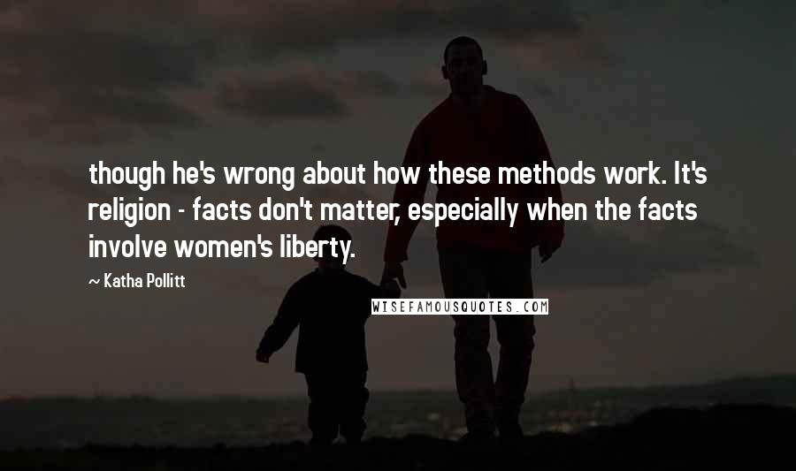 Katha Pollitt Quotes: though he's wrong about how these methods work. It's religion - facts don't matter, especially when the facts involve women's liberty.