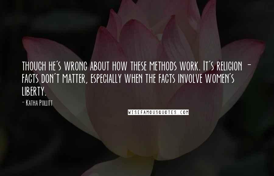 Katha Pollitt Quotes: though he's wrong about how these methods work. It's religion - facts don't matter, especially when the facts involve women's liberty.