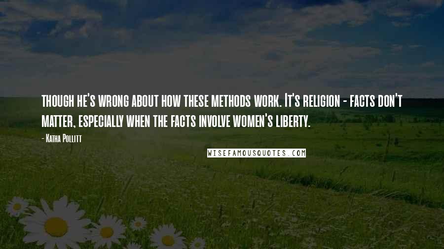 Katha Pollitt Quotes: though he's wrong about how these methods work. It's religion - facts don't matter, especially when the facts involve women's liberty.