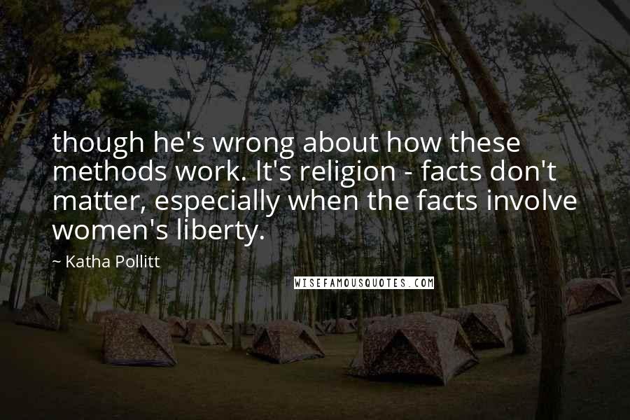 Katha Pollitt Quotes: though he's wrong about how these methods work. It's religion - facts don't matter, especially when the facts involve women's liberty.