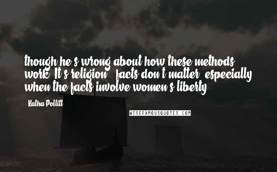 Katha Pollitt Quotes: though he's wrong about how these methods work. It's religion - facts don't matter, especially when the facts involve women's liberty.