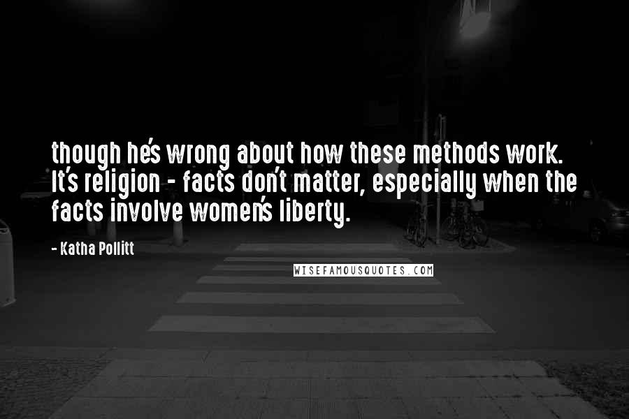 Katha Pollitt Quotes: though he's wrong about how these methods work. It's religion - facts don't matter, especially when the facts involve women's liberty.