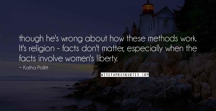 Katha Pollitt Quotes: though he's wrong about how these methods work. It's religion - facts don't matter, especially when the facts involve women's liberty.