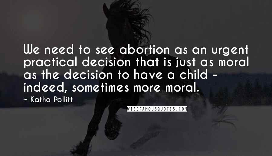 Katha Pollitt Quotes: We need to see abortion as an urgent practical decision that is just as moral as the decision to have a child - indeed, sometimes more moral.