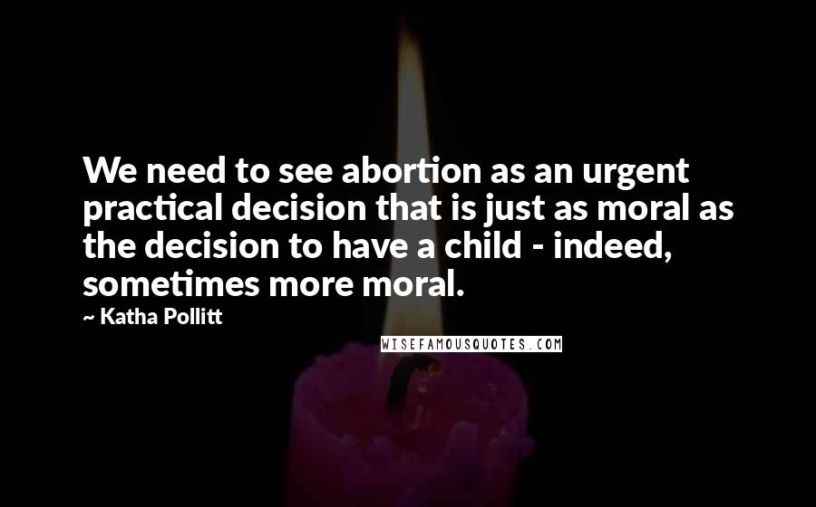 Katha Pollitt Quotes: We need to see abortion as an urgent practical decision that is just as moral as the decision to have a child - indeed, sometimes more moral.
