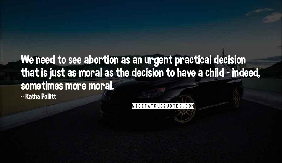 Katha Pollitt Quotes: We need to see abortion as an urgent practical decision that is just as moral as the decision to have a child - indeed, sometimes more moral.