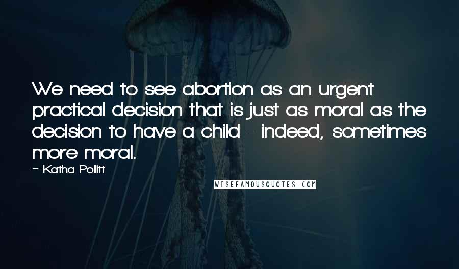 Katha Pollitt Quotes: We need to see abortion as an urgent practical decision that is just as moral as the decision to have a child - indeed, sometimes more moral.