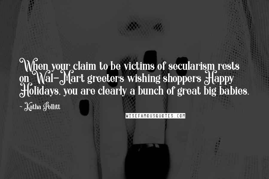 Katha Pollitt Quotes: When your claim to be victims of secularism rests on Wal-Mart greeters wishing shoppers Happy Holidays, you are clearly a bunch of great big babies.