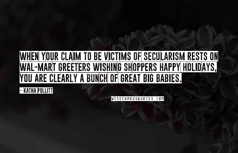 Katha Pollitt Quotes: When your claim to be victims of secularism rests on Wal-Mart greeters wishing shoppers Happy Holidays, you are clearly a bunch of great big babies.