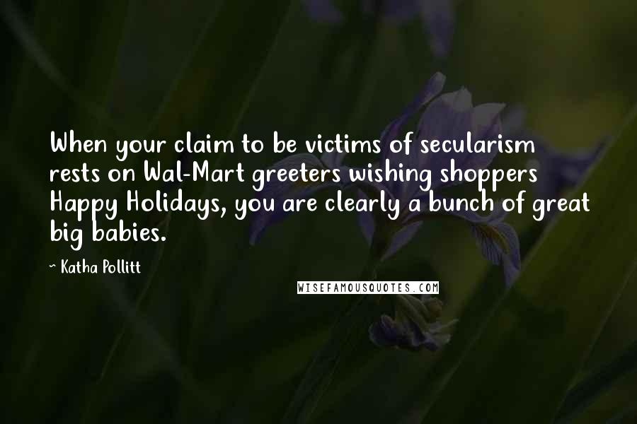 Katha Pollitt Quotes: When your claim to be victims of secularism rests on Wal-Mart greeters wishing shoppers Happy Holidays, you are clearly a bunch of great big babies.