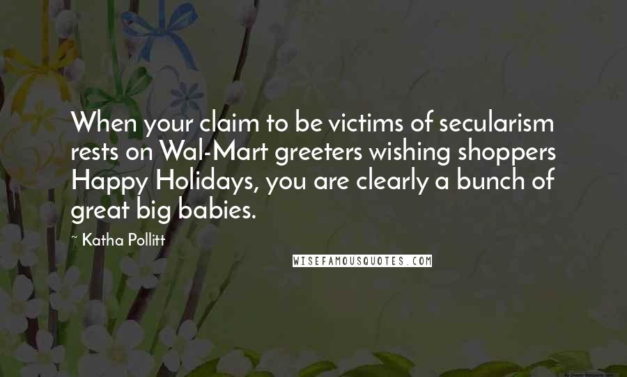 Katha Pollitt Quotes: When your claim to be victims of secularism rests on Wal-Mart greeters wishing shoppers Happy Holidays, you are clearly a bunch of great big babies.