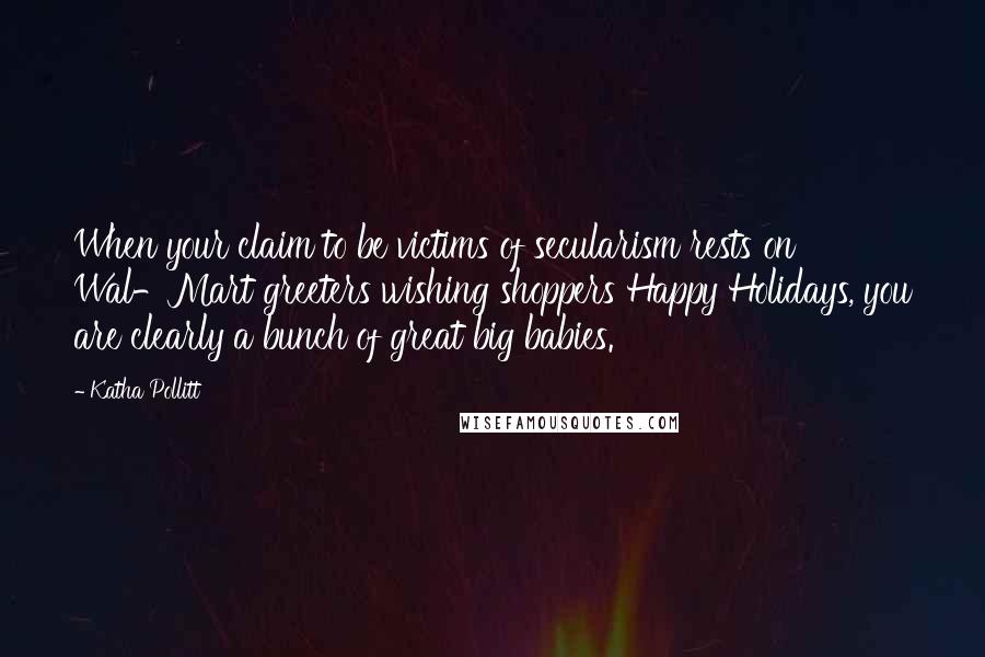 Katha Pollitt Quotes: When your claim to be victims of secularism rests on Wal-Mart greeters wishing shoppers Happy Holidays, you are clearly a bunch of great big babies.