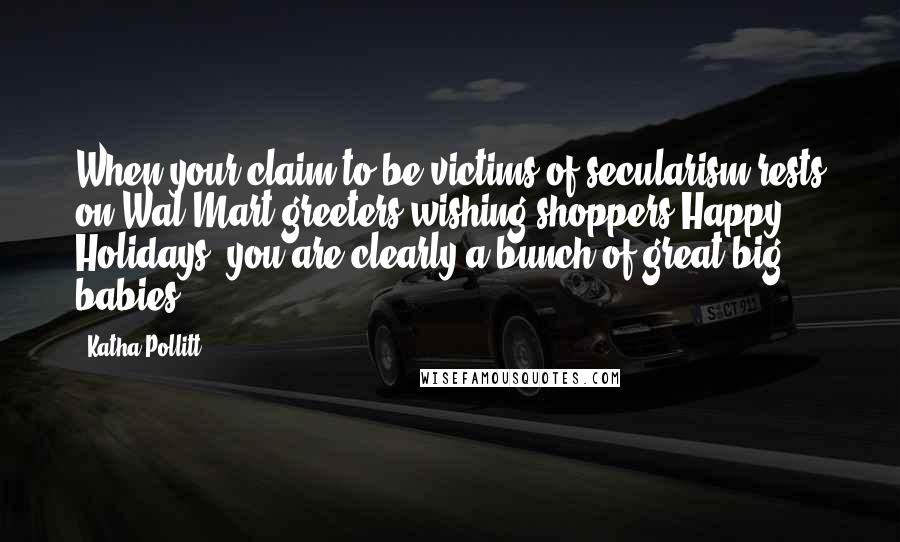 Katha Pollitt Quotes: When your claim to be victims of secularism rests on Wal-Mart greeters wishing shoppers Happy Holidays, you are clearly a bunch of great big babies.