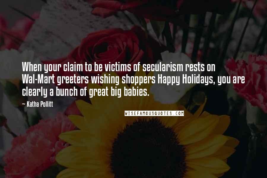 Katha Pollitt Quotes: When your claim to be victims of secularism rests on Wal-Mart greeters wishing shoppers Happy Holidays, you are clearly a bunch of great big babies.