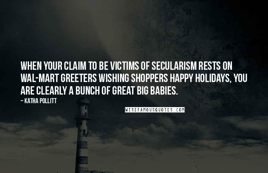 Katha Pollitt Quotes: When your claim to be victims of secularism rests on Wal-Mart greeters wishing shoppers Happy Holidays, you are clearly a bunch of great big babies.
