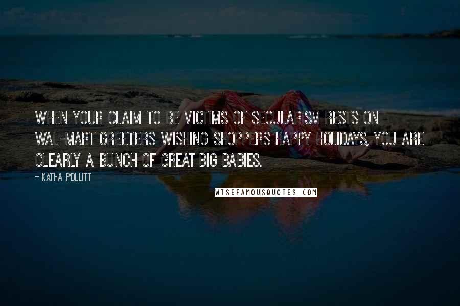 Katha Pollitt Quotes: When your claim to be victims of secularism rests on Wal-Mart greeters wishing shoppers Happy Holidays, you are clearly a bunch of great big babies.