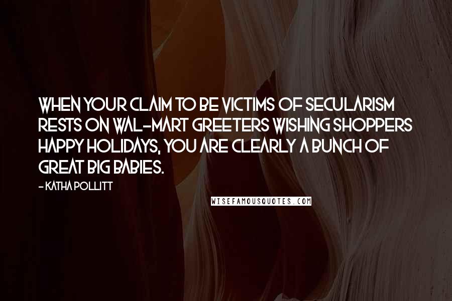 Katha Pollitt Quotes: When your claim to be victims of secularism rests on Wal-Mart greeters wishing shoppers Happy Holidays, you are clearly a bunch of great big babies.