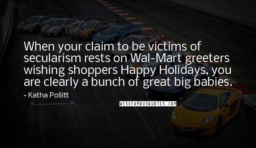 Katha Pollitt Quotes: When your claim to be victims of secularism rests on Wal-Mart greeters wishing shoppers Happy Holidays, you are clearly a bunch of great big babies.