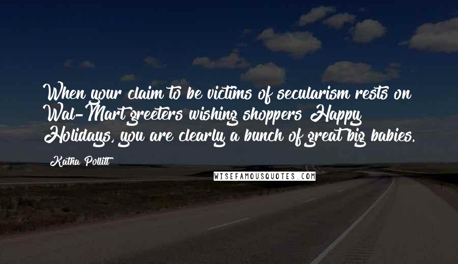 Katha Pollitt Quotes: When your claim to be victims of secularism rests on Wal-Mart greeters wishing shoppers Happy Holidays, you are clearly a bunch of great big babies.