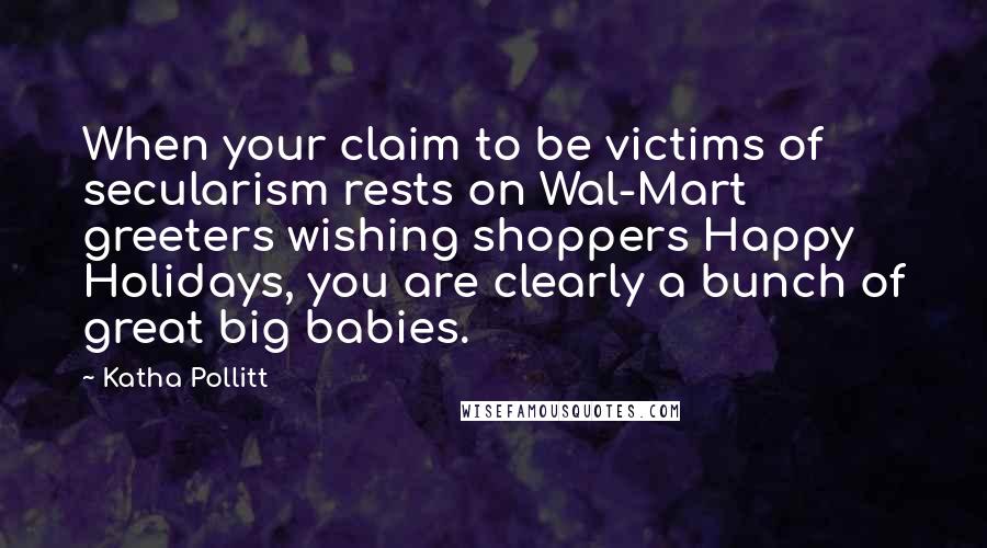 Katha Pollitt Quotes: When your claim to be victims of secularism rests on Wal-Mart greeters wishing shoppers Happy Holidays, you are clearly a bunch of great big babies.