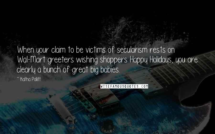 Katha Pollitt Quotes: When your claim to be victims of secularism rests on Wal-Mart greeters wishing shoppers Happy Holidays, you are clearly a bunch of great big babies.