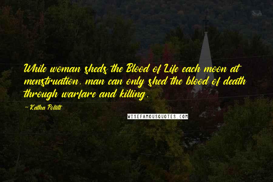 Katha Pollitt Quotes: While woman sheds the Blood of Life each moon at menstruation, man can only shed the blood of death through warfare and killing.