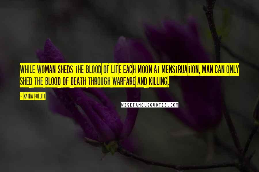 Katha Pollitt Quotes: While woman sheds the Blood of Life each moon at menstruation, man can only shed the blood of death through warfare and killing.