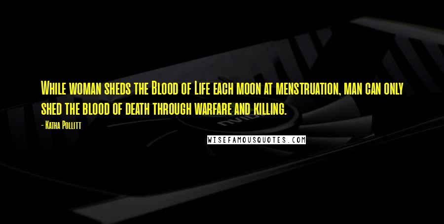 Katha Pollitt Quotes: While woman sheds the Blood of Life each moon at menstruation, man can only shed the blood of death through warfare and killing.