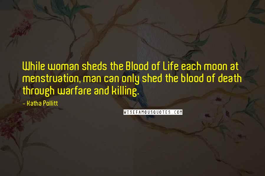 Katha Pollitt Quotes: While woman sheds the Blood of Life each moon at menstruation, man can only shed the blood of death through warfare and killing.