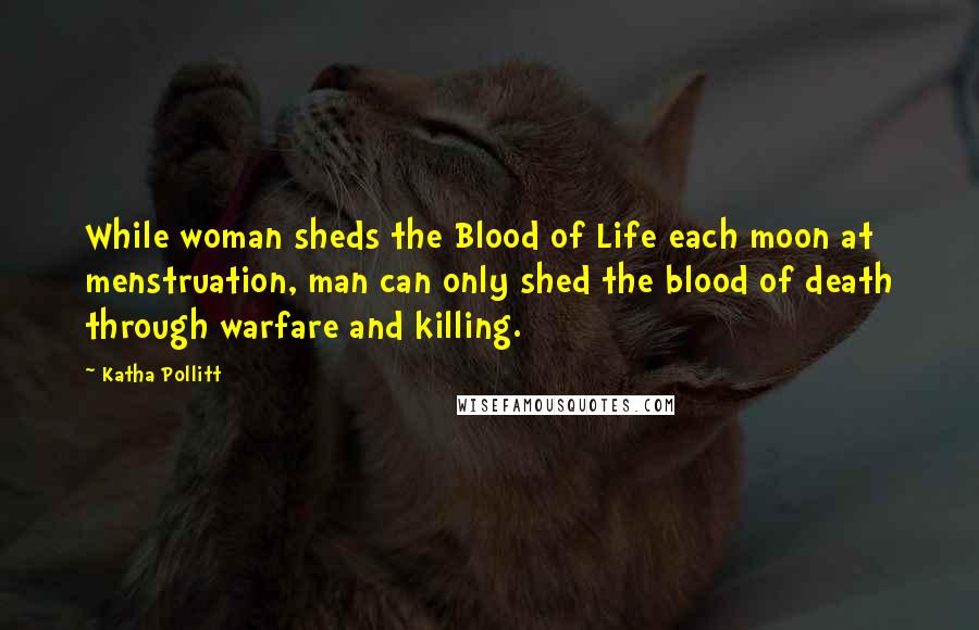 Katha Pollitt Quotes: While woman sheds the Blood of Life each moon at menstruation, man can only shed the blood of death through warfare and killing.