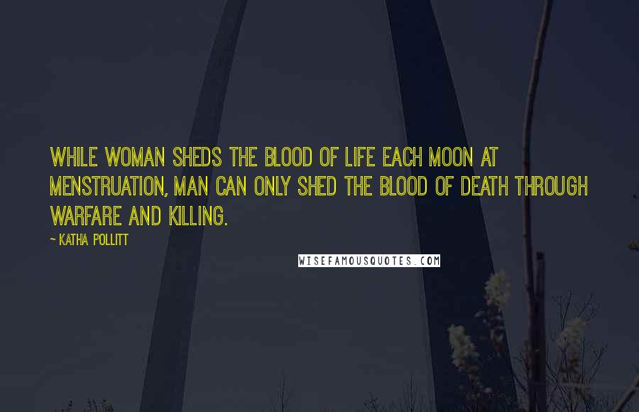 Katha Pollitt Quotes: While woman sheds the Blood of Life each moon at menstruation, man can only shed the blood of death through warfare and killing.