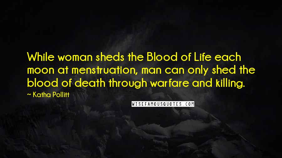 Katha Pollitt Quotes: While woman sheds the Blood of Life each moon at menstruation, man can only shed the blood of death through warfare and killing.