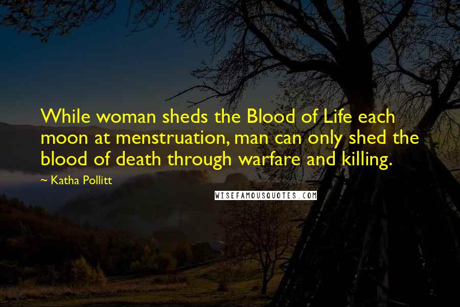 Katha Pollitt Quotes: While woman sheds the Blood of Life each moon at menstruation, man can only shed the blood of death through warfare and killing.
