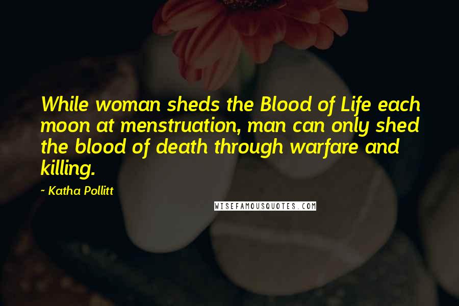 Katha Pollitt Quotes: While woman sheds the Blood of Life each moon at menstruation, man can only shed the blood of death through warfare and killing.