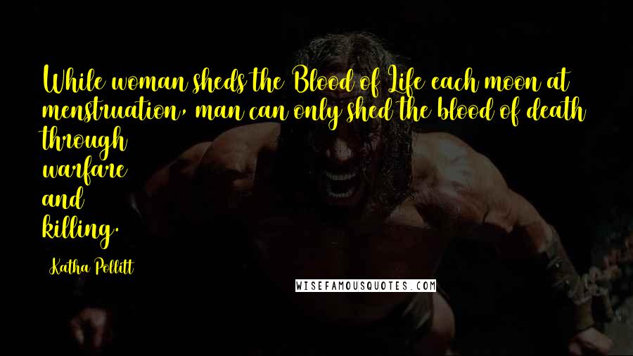 Katha Pollitt Quotes: While woman sheds the Blood of Life each moon at menstruation, man can only shed the blood of death through warfare and killing.