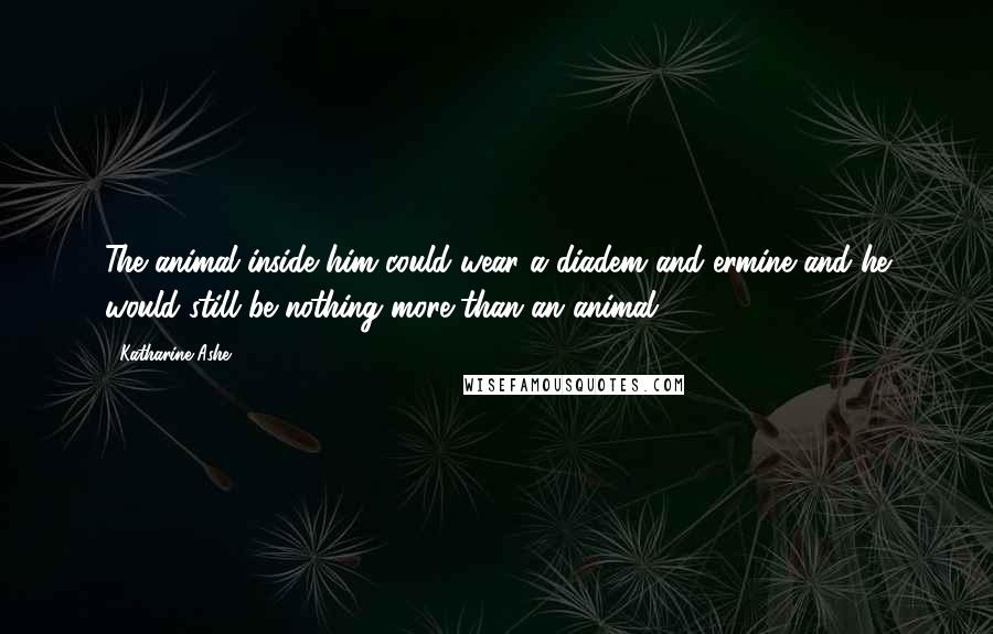 Katharine Ashe Quotes: The animal inside him could wear a diadem and ermine and he would still be nothing more than an animal.