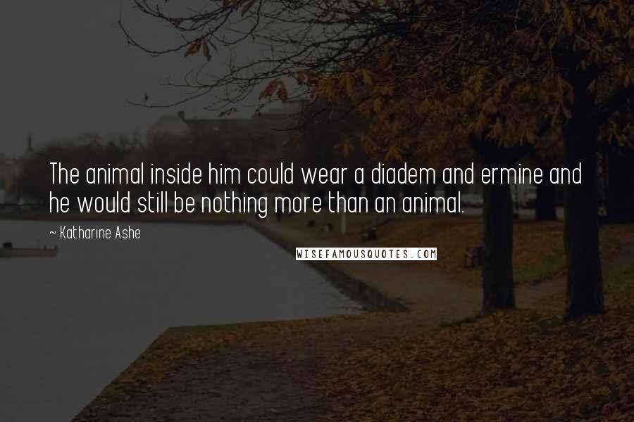 Katharine Ashe Quotes: The animal inside him could wear a diadem and ermine and he would still be nothing more than an animal.