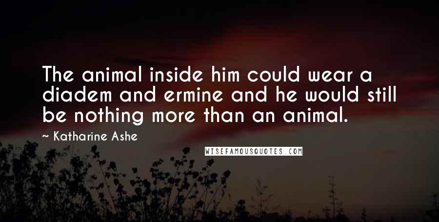 Katharine Ashe Quotes: The animal inside him could wear a diadem and ermine and he would still be nothing more than an animal.
