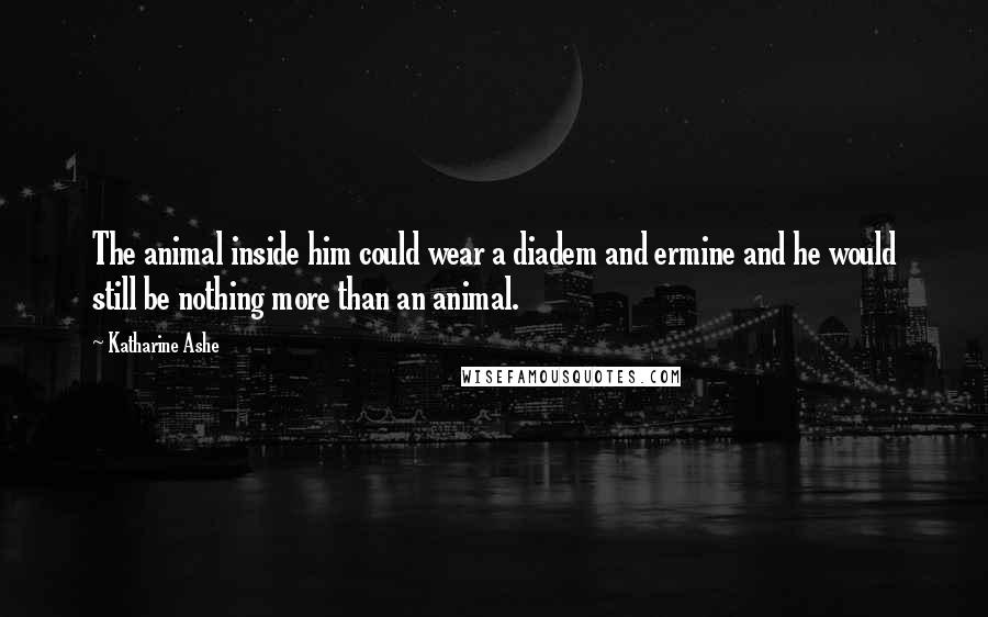Katharine Ashe Quotes: The animal inside him could wear a diadem and ermine and he would still be nothing more than an animal.