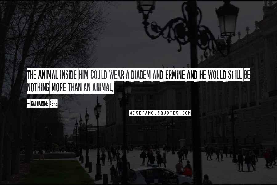 Katharine Ashe Quotes: The animal inside him could wear a diadem and ermine and he would still be nothing more than an animal.