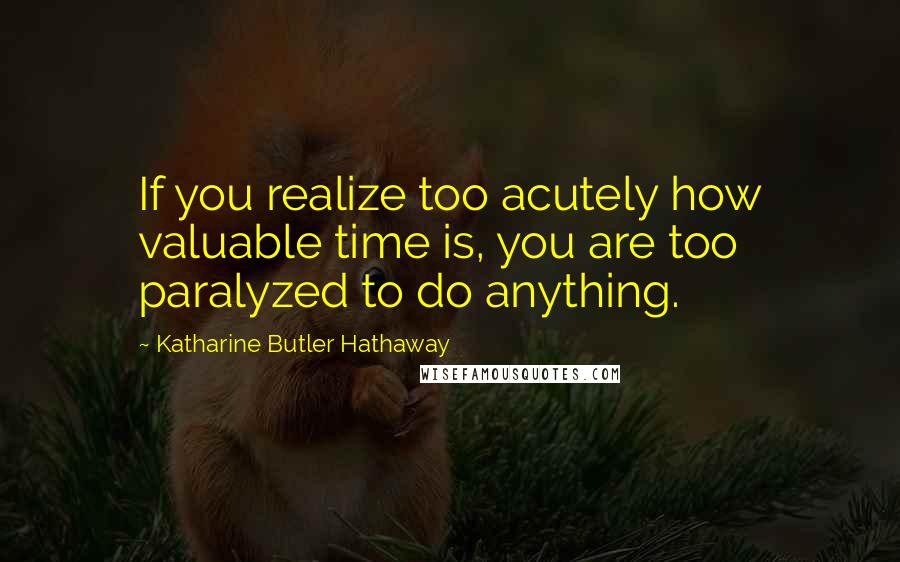 Katharine Butler Hathaway Quotes: If you realize too acutely how valuable time is, you are too paralyzed to do anything.